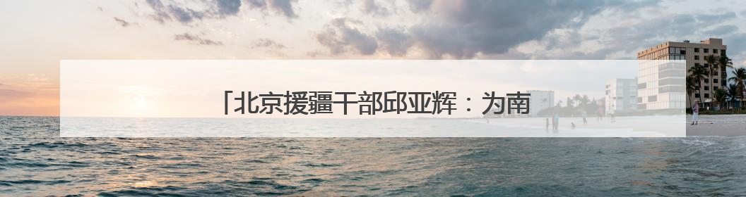 北京援疆干部邱亚辉：为南疆职业教育搭建更广阔平台