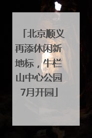 北京顺义再添休闲新地标，牛栏山中心公园7月开园