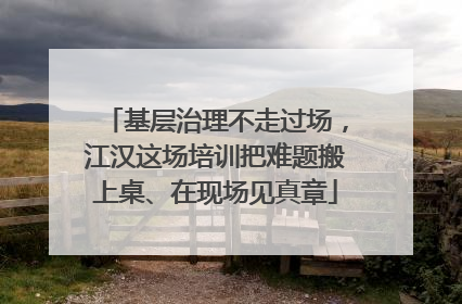 基层治理不走过场，江汉这场培训把难题搬上桌、在现场见真章