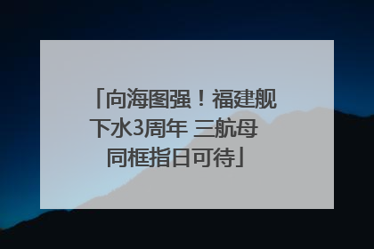 向海图强！福建舰下水3周年 三航母同框指日可待