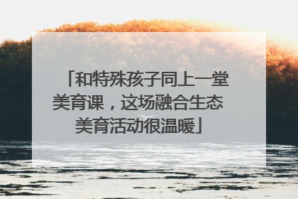 和特殊孩子同上一堂美育课，这场融合生态美育活动很温暖
