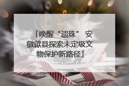 唤醒“遗珠” 安徽歙县探索未定级文物保护新路径
