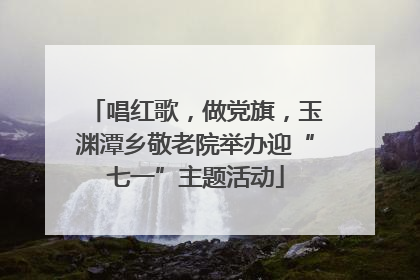 唱红歌，做党旗，玉渊潭乡敬老院举办迎“七一”主题活动