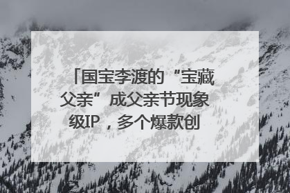 国宝李渡的“宝藏父亲”成父亲节现象级IP，多个爆款创造数千万流量
