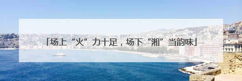 场上“火”力十足，场下“湘”当韵味