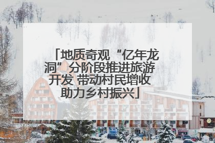 地质奇观“亿年龙洞”分阶段推进旅游开发 带动村民增收助力乡村振兴