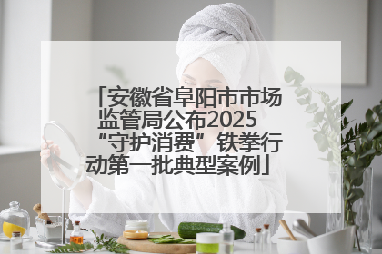 安徽省阜阳市市场监管局公布2025“守护消费”铁拳行动第一批典型案例
