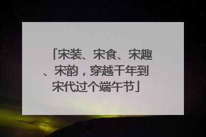 宋装、宋食、宋趣、宋韵，穿越千年到宋代过个端午节
