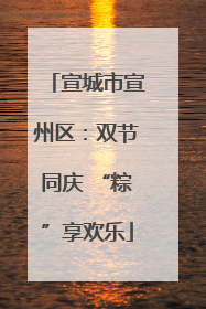 宣城市宣州区：双节同庆 “粽”享欢乐