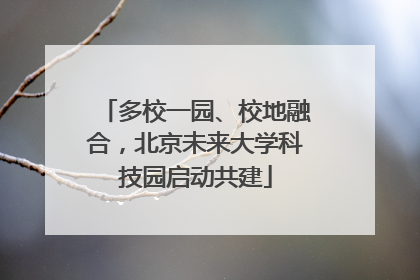 多校一园、校地融合，北京未来大学科技园启动共建