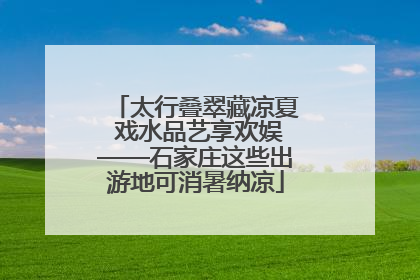 太行叠翠藏凉夏 戏水品艺享欢娱——石家庄这些出游地可消暑纳凉