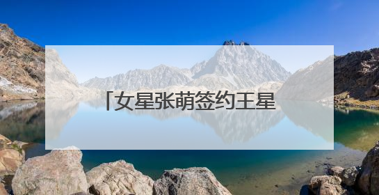 女星张萌签约王星：希望大家想到的是演员王星，而不是只是那段经历