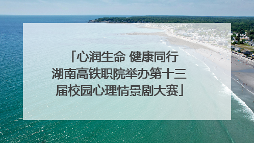 心润生命 健康同行 湖南高铁职院举办第十三届校园心理情景剧大赛