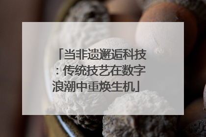 当非遗邂逅科技：传统技艺在数字浪潮中重焕生机