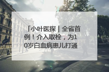 小叶医探｜全省首例！介入取栓，为10岁白血病患儿打通生命之“脉”