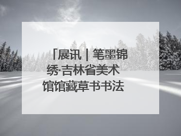 展讯｜笔墨锦绣·吉林省美术馆馆藏草书书法作品展开展