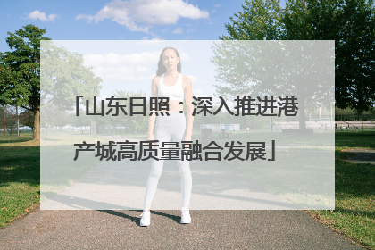 山东日照：深入推进港产城高质量融合发展
