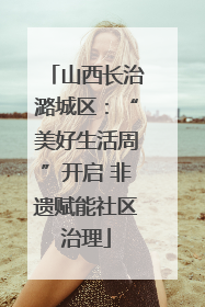山西长治潞城区：“美好生活周”开启 非遗赋能社区治理