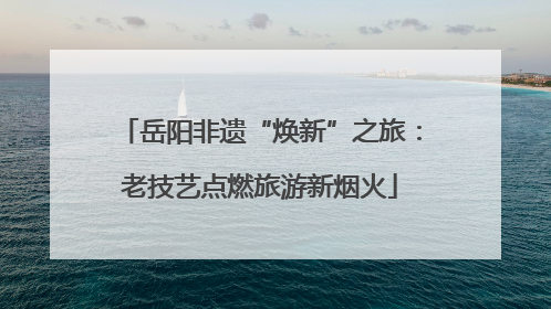 岳阳非遗“焕新”之旅：老技艺点燃旅游新烟火