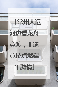 常州大运河边看龙舟竞渡，非遗竞技点燃端午激情