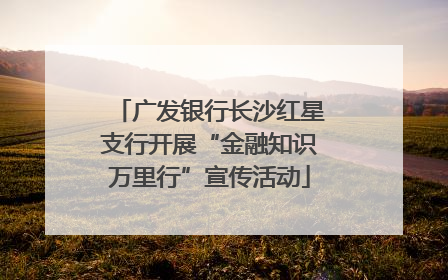广发银行长沙红星支行开展“金融知识万里行”宣传活动