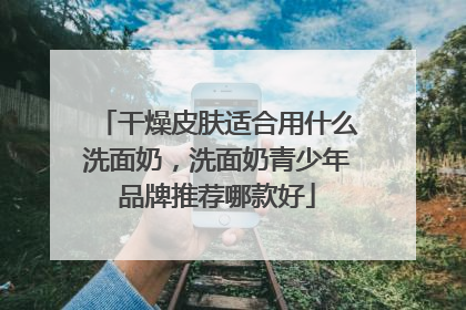 干燥皮肤适合用什么洗面奶，洗面奶青少年品牌推荐哪款好