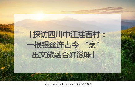 探访四川中江挂面村：一根银丝连古今 “烹”出文旅融合好滋味