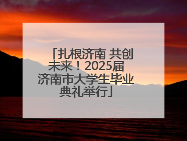 扎根济南 共创未来！2025届济南市大学生毕业典礼举行