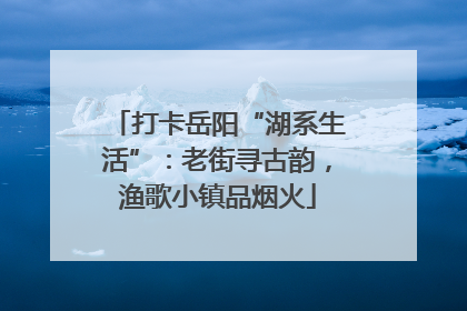 打卡岳阳“湖系生活”：老街寻古韵，渔歌小镇品烟火