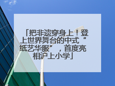 把非遗穿身上！登上世界舞台的中式“纸艺华服”，首度亮相沪上小学