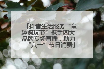 抖音生活服务“童趣购玩节”携手四大品牌专场直播，助力“六一”节日消费