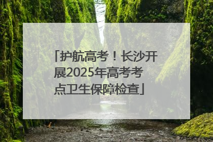 护航高考！长沙开展2025年高考考点卫生保障检查
