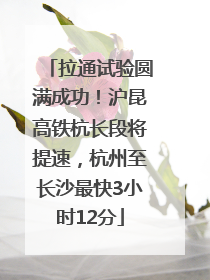拉通试验圆满成功！沪昆高铁杭长段将提速，杭州至长沙最快3小时12分