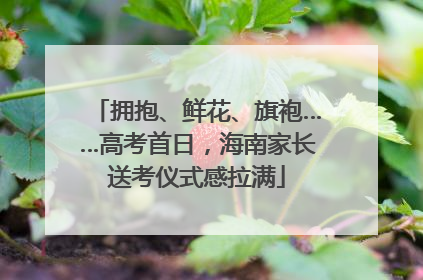 拥抱、鲜花、旗袍……高考首日，海南家长送考仪式感拉满