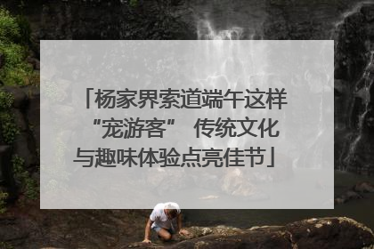 杨家界索道端午这样“宠游客” 传统文化与趣味体验点亮佳节