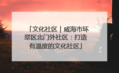 文化社区｜威海市环翠区北门外社区：打造有温度的文化社区