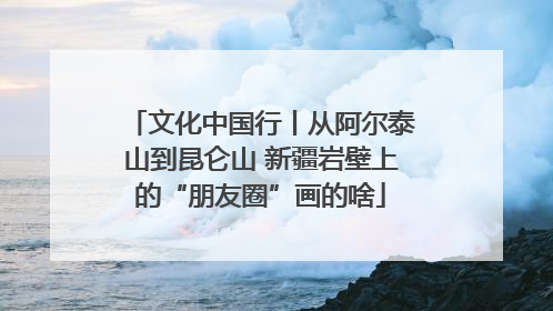 文化中国行丨从阿尔泰山到昆仑山 新疆岩壁上的“朋友圈”画的啥