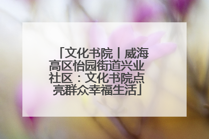 文化书院丨威海高区怡园街道兴业社区：文化书院点亮群众幸福生活