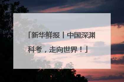 新华鲜报丨中国深渊科考，走向世界！