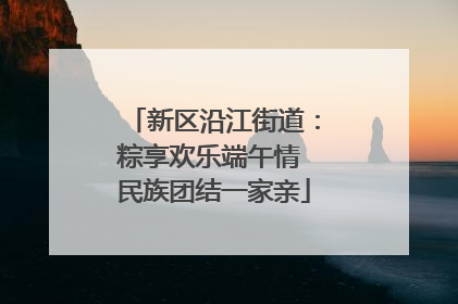 新区沿江街道：粽享欢乐端午情 民族团结一家亲