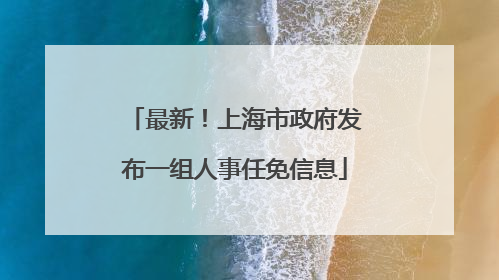 最新！上海市政府发布一组人事任免信息