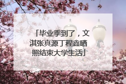 毕业季到了，文淇张真源丁程鑫晒照结束大学生活