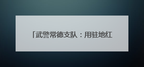 武警常德支队：用驻地红色资源引领官兵奋斗成长