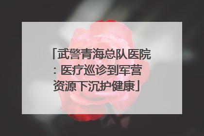 武警青海总队医院：医疗巡诊到军营  资源下沉护健康