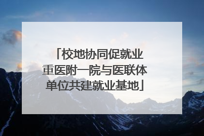 校地协同促就业 重医附一院与医联体单位共建就业基地