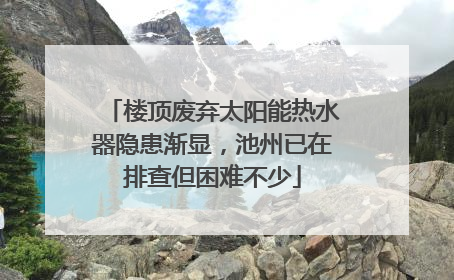 楼顶废弃太阳能热水器隐患渐显，池州已在排查但困难不少