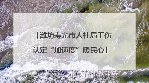 潍坊寿光市人社局工伤认定“加速度”暖民心