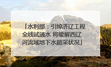 水利部：引绰济辽工程全线试通水 将缓解西辽河流域地下水超采状况