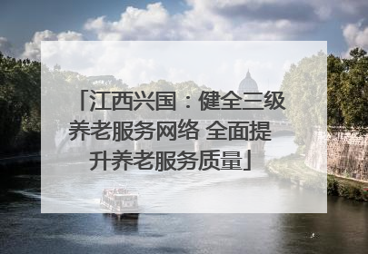 江西兴国：健全三级养老服务网络 全面提升养老服务质量