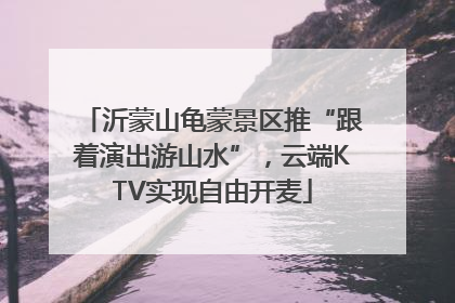 沂蒙山龟蒙景区推“跟着演出游山水”，云端KTV实现自由开麦